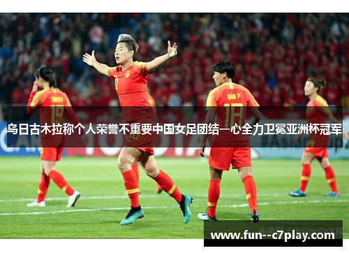 乌日古木拉称个人荣誉不重要中国女足团结一心全力卫冕亚洲杯冠军