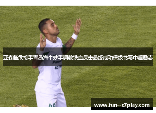 亚森临危接手青岛海牛妙手调教铁血反击最终成功保级书写中超励志