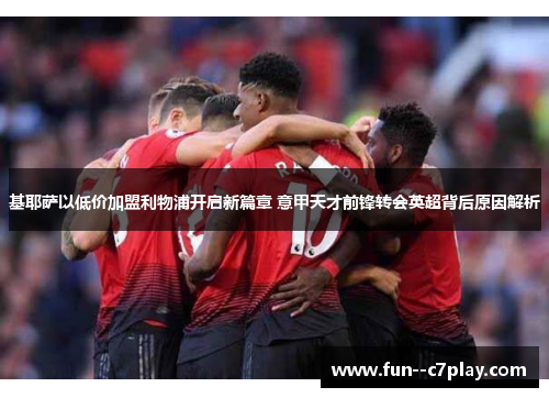 基耶萨以低价加盟利物浦开启新篇章 意甲天才前锋转会英超背后原因解析